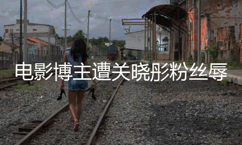 博主晓彤电影因称遭关 只作是粉丝辱骂烂片其新
